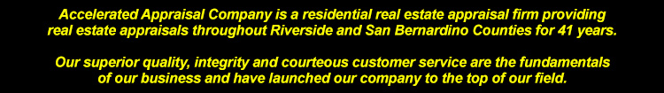 Accelerated Appraisal Company is a residential real estate appraisal firm providing real estate appraisals throughout Riverside and San Bernardino Counties for over 41 years.Our superior quality, integrity and courteous customer service are the fundamentals of our business and have launched our compnay to the top of our field.